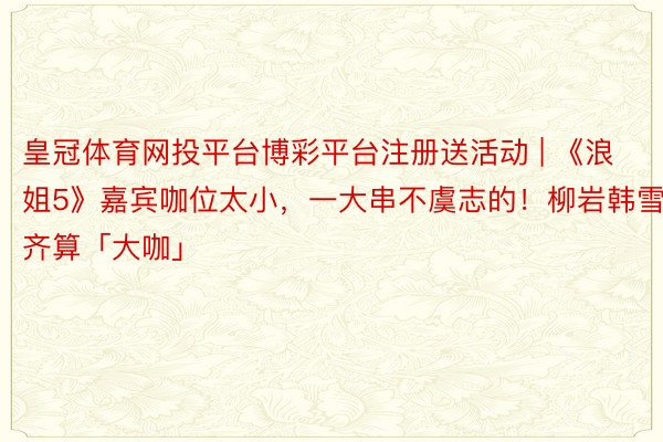 皇冠体育网投平台博彩平台注册送活动 | 《浪姐5》嘉宾咖位太小，一大串不虞志的！柳岩韩雪齐算「大咖」