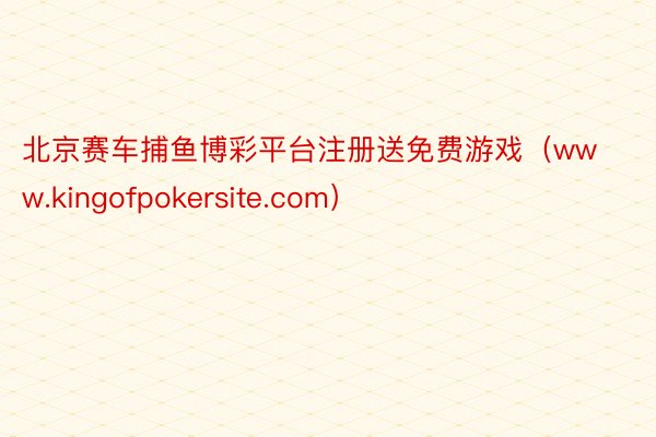 北京赛车捕鱼博彩平台注册送免费游戏（www.kingofpokersite.com）