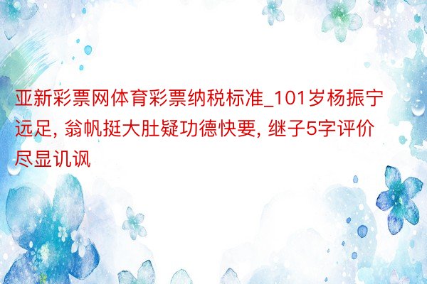 亚新彩票网体育彩票纳税标准_101岁杨振宁远足, 翁帆挺大肚疑功德快要, 继子5字评价尽显讥讽