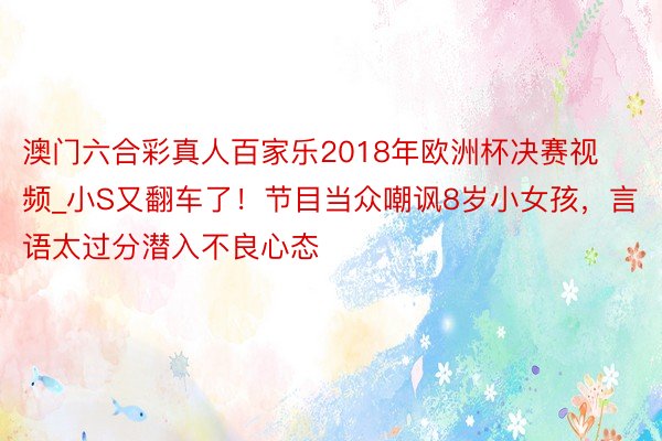 澳门六合彩真人百家乐2018年欧洲杯决赛视频_小S又翻车了!节目当众嘲讽8岁小女孩,言语太过分潜入不良心态