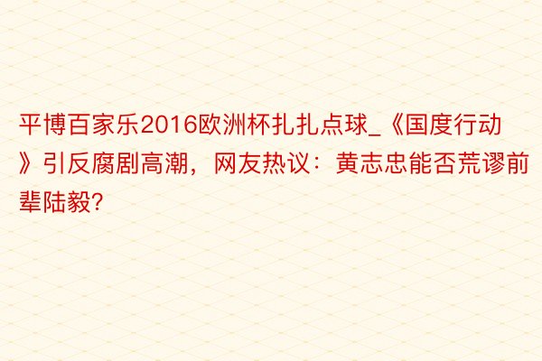 平博百家乐2016欧洲杯扎扎点球_《国度行动》引反腐剧高潮，网友热议：黄志忠能否荒谬前辈陆毅？