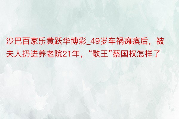 沙巴百家乐黄跃华博彩_49岁车祸瘫痪后，被夫人扔进养老院21年，“歌王”蔡国权怎样了