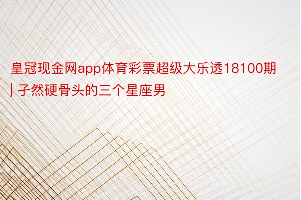 皇冠现金网app体育彩票超级大乐透18100期 | 孑然硬骨头的三个星座男