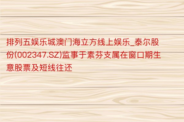 排列五娱乐城澳门海立方线上娱乐_泰尔股份(002347.SZ)监事于素芬支属在窗口期生意股票及短线往还