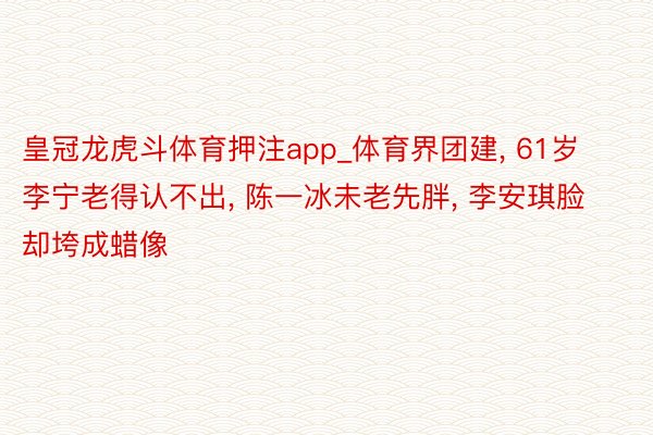 皇冠龙虎斗体育押注app_体育界团建， 61岁李宁老得认不出， 陈一冰未老先胖， 李安琪脸却垮成蜡像