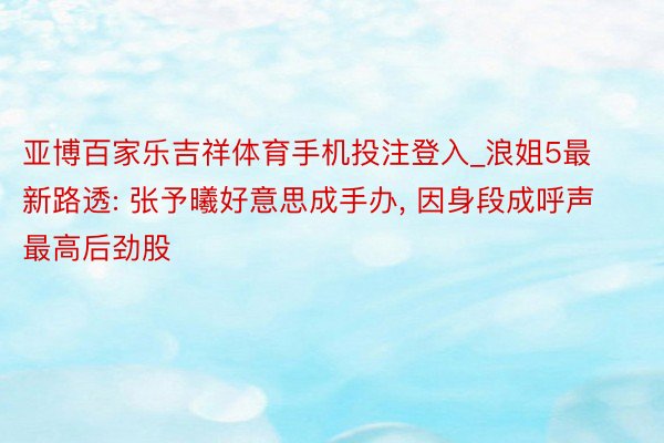 亚博百家乐吉祥体育手机投注登入_浪姐5最新路透: 张予曦好意思成手办, 因身段成呼声最高后劲股