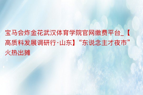 宝马会炸金花武汉体育学院官网缴费平台_【高质料发展调研行·山东】“东说念主才夜市”火热出摊