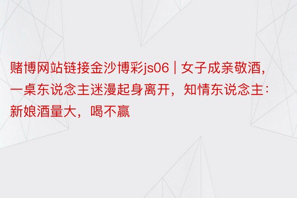 赌博网站链接金沙博彩js06 | 女子成亲敬酒，一桌东说念主迷漫起身离开，知情东说念主：新娘酒量大，喝不赢