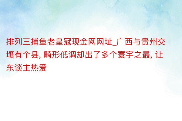 排列三捕鱼老皇冠现金网网址_广西与贵州交壤有个县， 畸形低调却出了多个寰宇之最， 让东谈主热爱