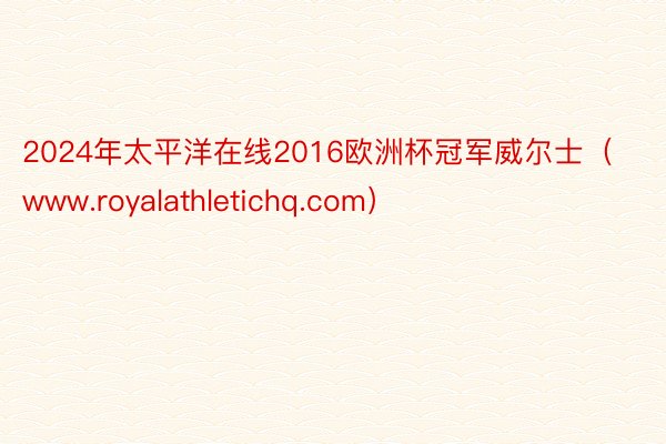 2024年太平洋在线2016欧洲杯冠军威尔士（www.royalathletichq.com）