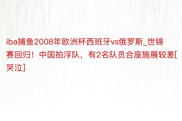 iba捕鱼2008年欧洲杯西班牙vs俄罗斯_世锦赛回归！中国拍浮队，有2名队员合座施展较差[哭泣]