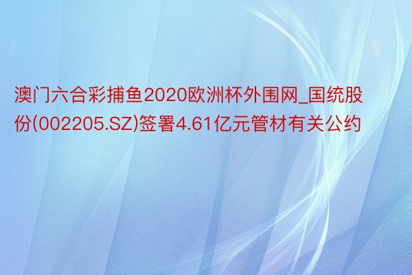 澳门六合彩捕鱼2020欧洲杯外围网_国统股份(002205.SZ)签署4.61亿元管材有关公约