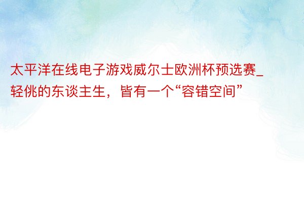 太平洋在线电子游戏威尔士欧洲杯预选赛_轻佻的东谈主生，皆有一个“容错空间”