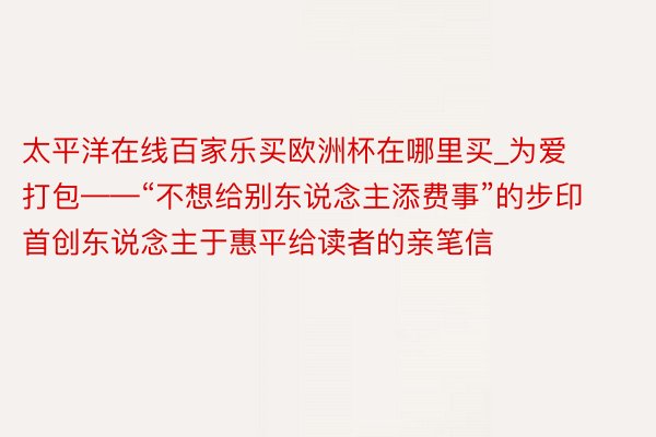 太平洋在线百家乐买欧洲杯在哪里买_为爱打包——“不想给别东说念主添费事”的步印首创东说念主于惠平给读者的亲笔信