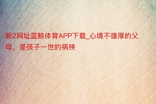 新2网址蓝鲸体育APP下载_心境不雄厚的父母，是孩子一世的祸殃