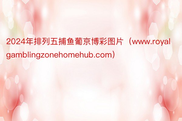 2024年排列五捕鱼葡京博彩图片（www.royalgamblingzonehomehub.com）