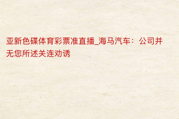 亚新色碟体育彩票准直播_海马汽车：公司并无您所述关连劝诱