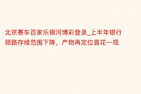 北京赛车百家乐银河博彩登录_上半年银行领路存续范围下降，产物再定位昙花一现