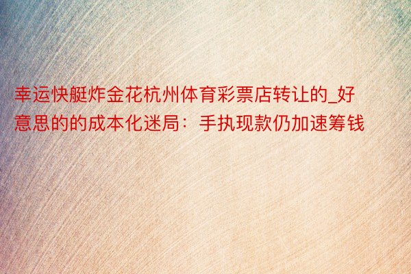 幸运快艇炸金花杭州体育彩票店转让的_好意思的的成本化迷局：手执现款仍加速筹钱