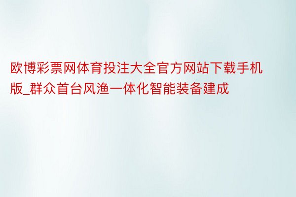 欧博彩票网体育投注大全官方网站下载手机版_群众首台风渔一体化智能装备建成