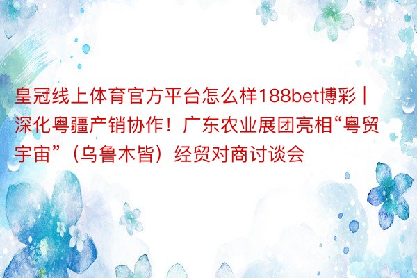 皇冠线上体育官方平台怎么样188bet博彩 | 深化粤疆产销协作！广东农业展团亮相“粤贸宇宙”（乌鲁木皆）经贸对商讨谈会