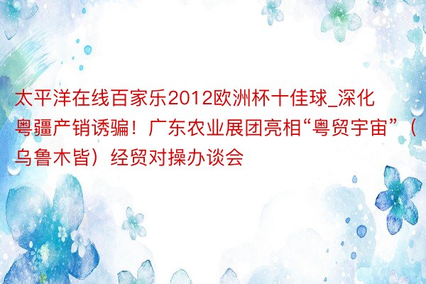 太平洋在线百家乐2012欧洲杯十佳球_深化粤疆产销诱骗！广东农业展团亮相“粤贸宇宙”（乌鲁木皆）经贸对操办谈会