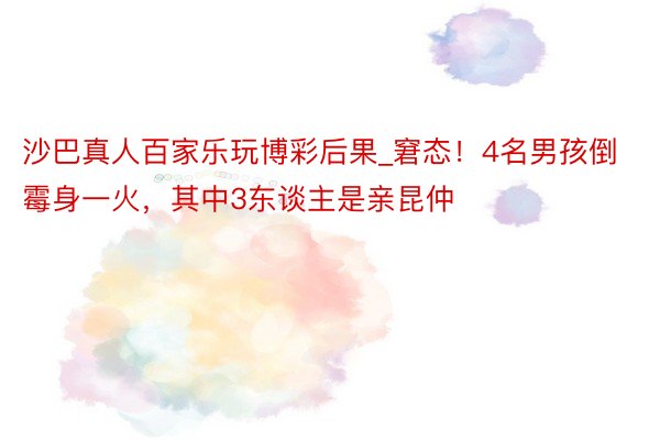 沙巴真人百家乐玩博彩后果_窘态！4名男孩倒霉身一火，其中3东谈主是亲昆仲