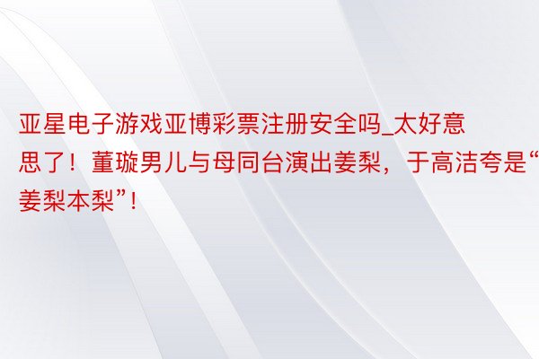 亚星电子游戏亚博彩票注册安全吗_太好意思了！董璇男儿与母同台演出姜梨，于高洁夸是“姜梨本梨”！
