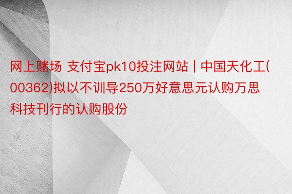 网上赌场 支付宝pk10投注网站 | 中国天化工(00362)拟以不训导250万好意思元认购万思科技刊行的认购股份