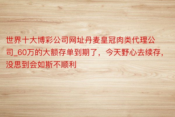 世界十大博彩公司网址丹麦皇冠肉类代理公司_60万的大额存单到期了，今天野心去续存，没思到会如斯不顺利