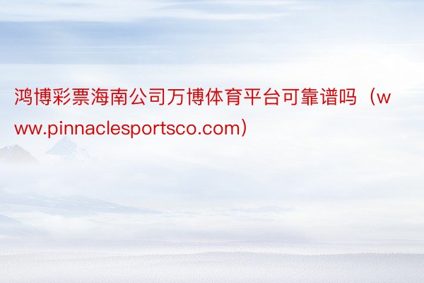 鸿博彩票海南公司万博体育平台可靠谱吗（www.pinnaclesportsco.com）