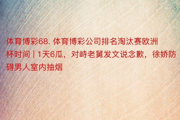 体育博彩68. 体育博彩公司排名淘汰赛欧洲杯时间 | 1天6瓜，对峙老舅发文说念歉，徐娇防碍男人室内抽烟