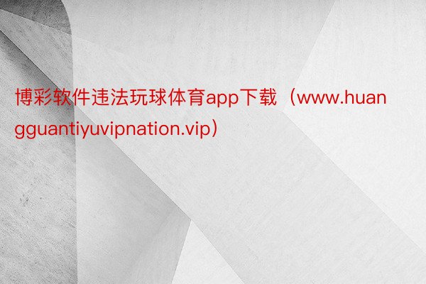 博彩软件违法玩球体育app下载（www.huangguantiyuvipnation.vip）