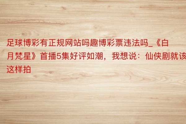 足球博彩有正规网站吗趣博彩票违法吗_《白月梵星》首播5集好评如潮，我想说：仙侠剧就该这样拍
