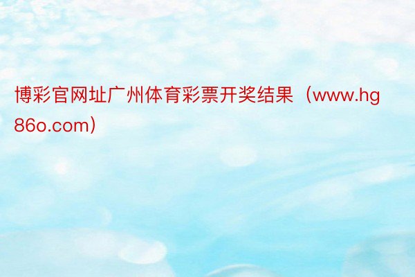 博彩官网址广州体育彩票开奖结果（www.hg86o.com）