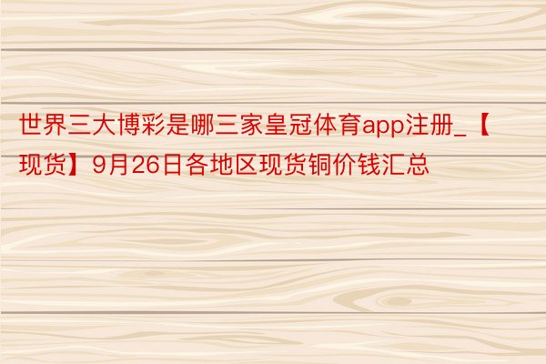 世界三大博彩是哪三家皇冠体育app注册_【现货】9月26日各地区现货铜价钱汇总