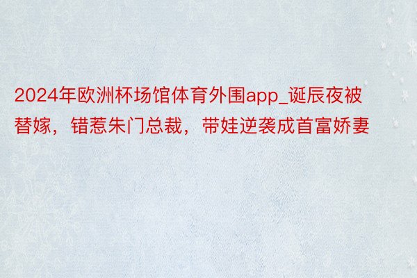 2024年欧洲杯场馆体育外围app_诞辰夜被替嫁，错惹朱门总裁，带娃逆袭成首富娇妻