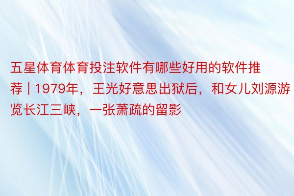 五星体育体育投注软件有哪些好用的软件推荐 | 1979年，王光好意思出狱后，和女儿刘源游览长江三峡，一张萧疏的留影