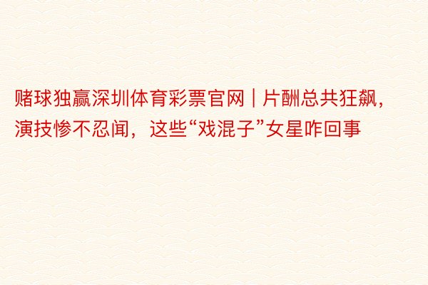 赌球独赢深圳体育彩票官网 | 片酬总共狂飙，演技惨不忍闻，这些“戏混子”女星咋回事