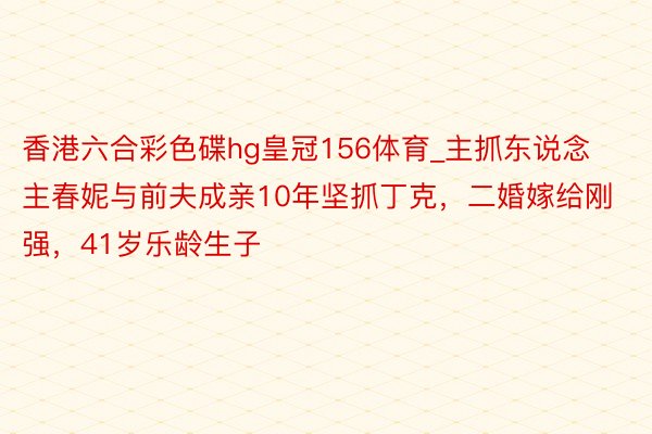 香港六合彩色碟hg皇冠156体育_主抓东说念主春妮与前夫成亲10年坚抓丁克，二婚嫁给刚强，41岁乐龄生子