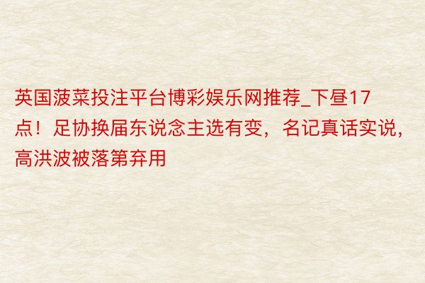 英国菠菜投注平台博彩娱乐网推荐_下昼17点！足协换届东说念主选有变，名记真话实说，高洪波被落第弃用