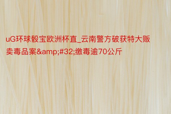 uG环球骰宝欧洲杯直_云南警方破获特大贩卖毒品案&#32;缴毒逾70公斤